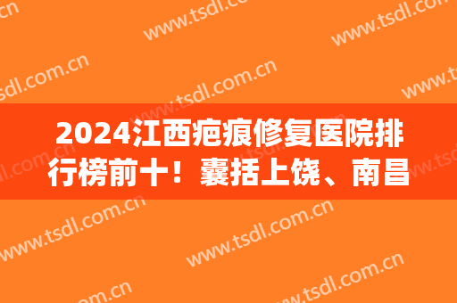 2024江西疤痕修复医院排行榜前十！囊括上饶、南昌、赣州等多地！(江西治疤痕最好的医生)