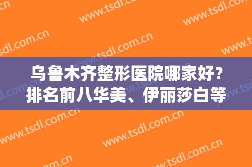 乌鲁木齐整形医院哪家好？排名前八华美、伊丽莎白等大咖登榜(新疆乌鲁木齐伊丽莎白整形医院怎么样)