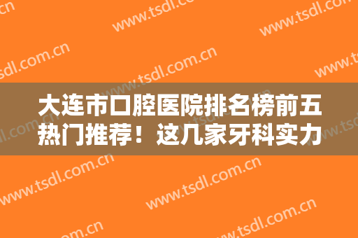大连市口腔医院排名榜前五热门推荐！这几家牙科实力口碑都不赖，价格还便宜