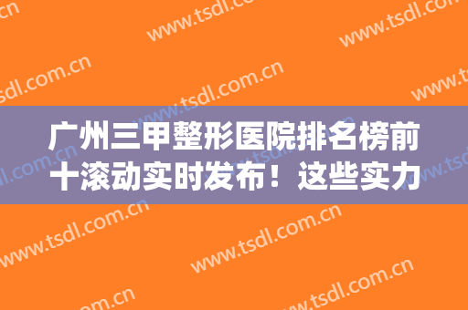 广州三甲整形医院排名榜前十滚动实时发布！这些实力机构有看头！(广州专业整形医院前三甲)