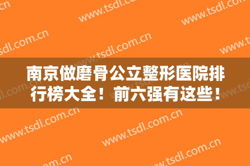南京做磨骨公立整形医院排行榜大全！前六强有这些！公开技术优势和价格