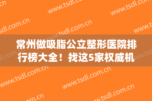 常州做吸脂公立整形医院排行榜大全！找这5家权威机构可信度高~(常州哪个医院吸脂)