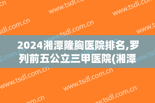 2024湘潭隆胸医院排名,罗列前五公立三甲医院(湘潭市三甲医院排名)