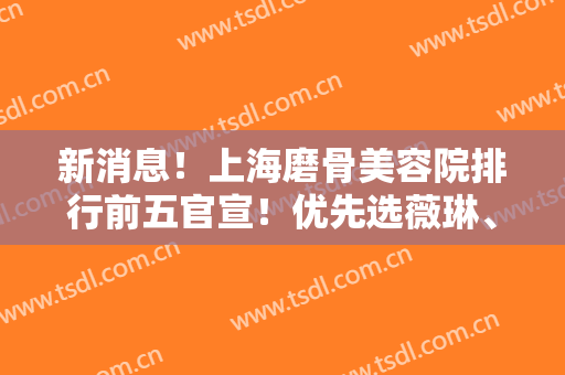 新消息！上海磨骨美容院排行前五官宣！优先选薇琳、伊莱美等老资格