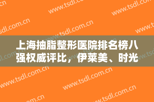 上海抽脂整形医院排名榜八强权威评比，伊莱美、时光包揽前三，福利来了！