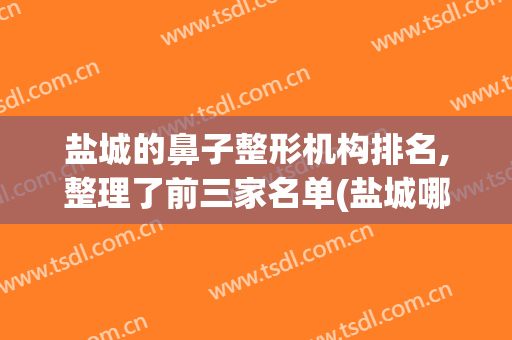 盐城的鼻子整形机构排名,整理了前三家名单(盐城哪家医院看鼻子好)