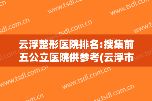 云浮整形医院排名:搜集前五公立医院供参考(云浮市人民医院排名)