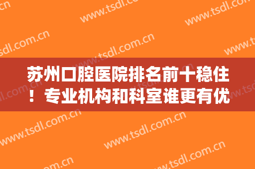 苏州口腔医院排名前十稳住！专业机构和科室谁更有优势？(苏州口腔医院排名榜)