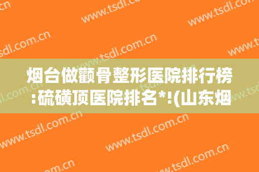 烟台做颧骨整形医院排行榜:硫磺顶医院排名*!(山东烟台最权威的整形医院)