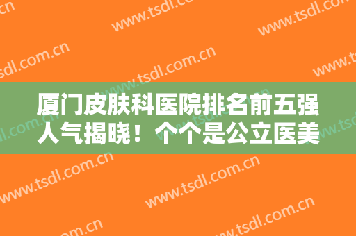 厦门皮肤科医院排名前五强人气揭晓！个个是公立医美！技术权威价格惠民