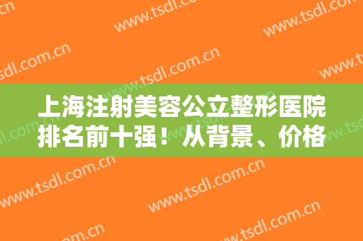 上海注射美容公立整形医院排名前十强！从背景、价格揭秘实力如何强~