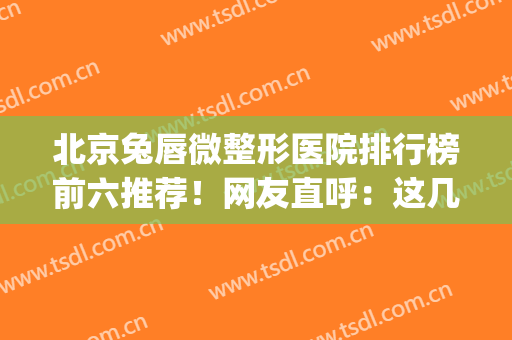 北京兔唇微整形医院排行榜前六推荐！网友直呼：这几家口碑好实力强(兔唇正规整形医院排名)
