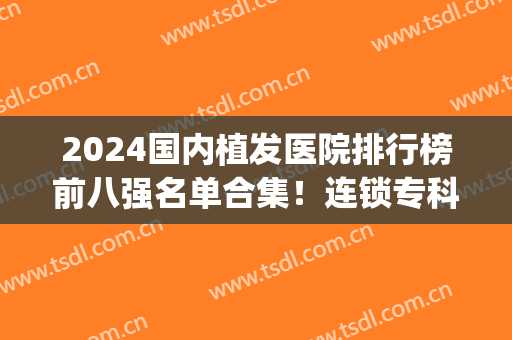 2024国内植发医院排行榜前八强名单合集！连锁专科遍布全国各地！(2024植发全国排名前十医院)