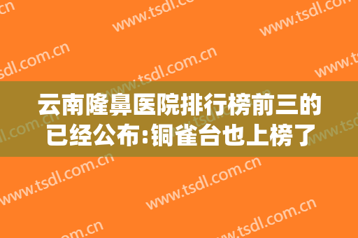 云南隆鼻医院排行榜前三的已经公布:铜雀台也上榜了(成都铜雀台隆鼻哪个医生好)