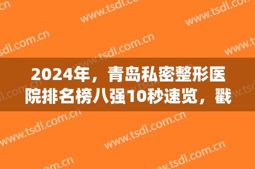 2024年，青岛私密整形医院排名榜八强10秒速览，戳这里，看价格明细表(青岛前十名的整形医院)