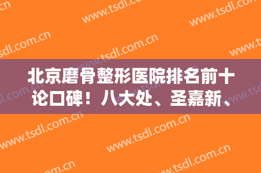 北京磨骨整形医院排名前十论口碑！八大处、圣嘉新、协和等权威一览！(北京磨骨医生排名)