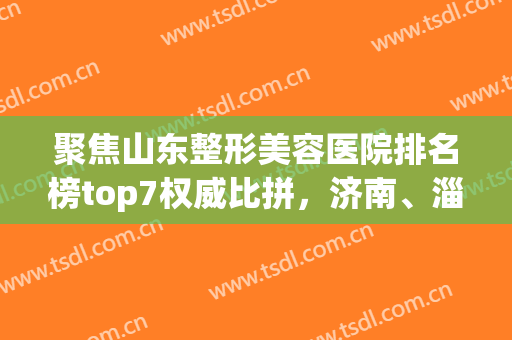 聚焦山东整形美容医院排名榜top7权威比拼，济南、淄博入围机构拿捏全场