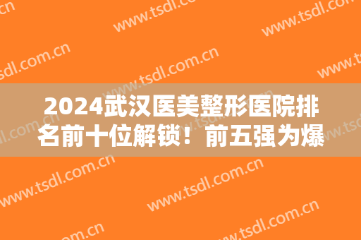 2024武汉医美整形医院排名前十位解锁！前五强为爆款机构！公立也有入围