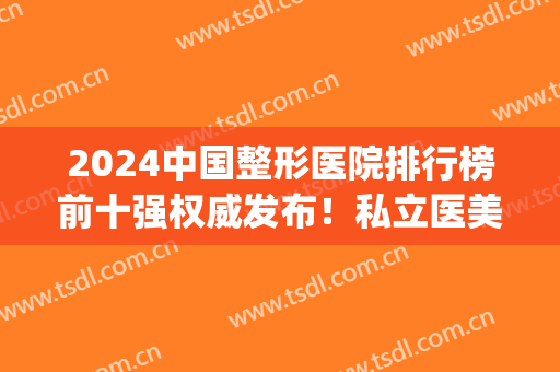 2024中国整形医院排行榜前十强权威发布！私立医美top10成医美新趋势？(医疗整形医院排名)