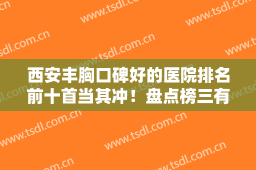 西安丰胸口碑好的医院排名前十首当其冲！盘点榜三有高一生、壹加壹、美莱等！