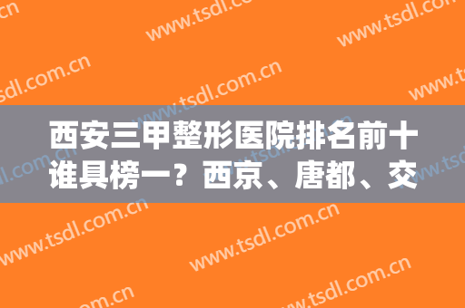 西安三甲整形医院排名前十谁具榜一？西京、唐都、交大附院等排第几？(西安整形医院排名前十名)