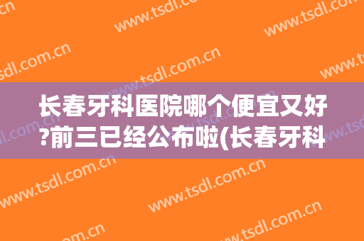 长春牙科医院哪个便宜又好?前三已经公布啦(长春牙科医院排名前十)