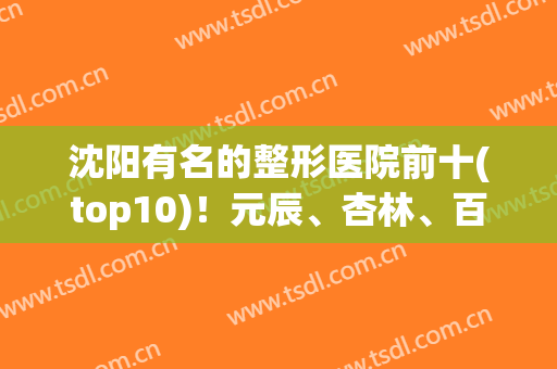 沈阳有名的整形医院前十(top10)！元辰、杏林、百嘉丽等名气前三不过分！
