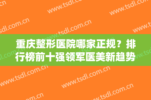 重庆整形医院哪家正规？排行榜前十强领军医美新趋势！整友热评(重庆整形医院排名前3)