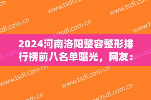 2024河南洛阳整容整形排行榜前八名单曝光，网友：论口碑，华美更权威！(洛阳三甲整形)