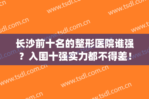 长沙前十名的整形医院谁强？入围十强实力都不得差！(长沙整形医院排名前三的)