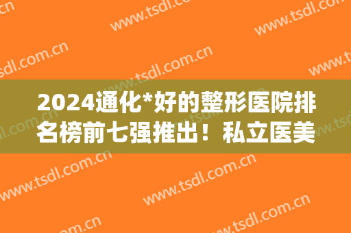 2024通化*好的整形医院排名榜前七强推出！私立医美价格可查询(通化整容医院费用)