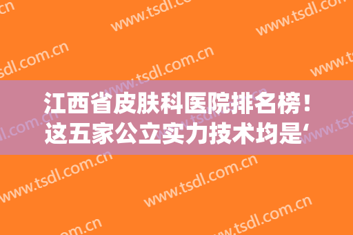 江西省皮肤科医院排名榜！这五家公立实力技术均是‘满分玩家’(江西省三甲医院皮肤科排名)