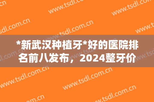 *新武汉种植牙*好的医院排名前八发布，2024整牙价格明细请查收！(武汉哪家医院种植牙性价比高)