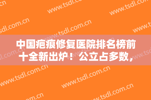 中国疤痕修复医院排名榜前十全新出炉！公立占多数，主要集中在北上广地区