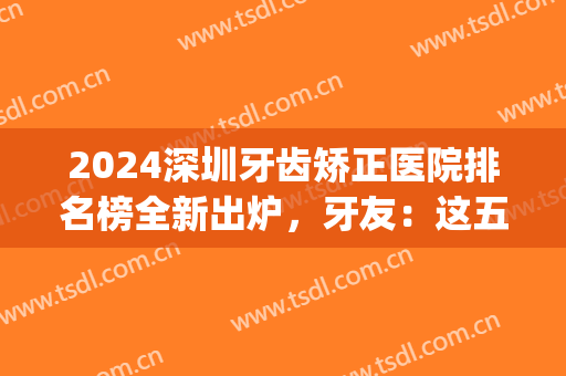 2024深圳牙齿矫正医院排名榜全新出炉，牙友：这五家实力强劲口碑好！(深圳矫正牙齿最好的医院)