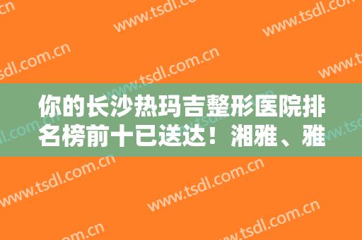 你的长沙热玛吉整形医院排名榜前十已送达！湘雅、雅美、艺星优质机构来选