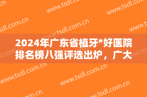 2024年广东省植牙*好医院排名榜八强评选出炉，广大口腔成新一代网红推荐！