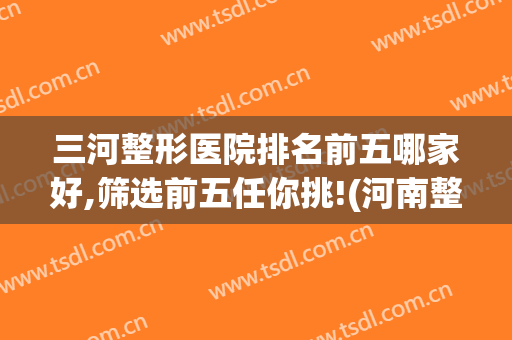 三河整形医院排名前五哪家好,筛选前五任你挑!(河南整形医院排名前三的)