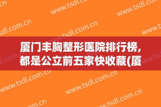 厦门丰胸整形医院排行榜,都是公立前五家快收藏(厦门最正规的整形医院)
