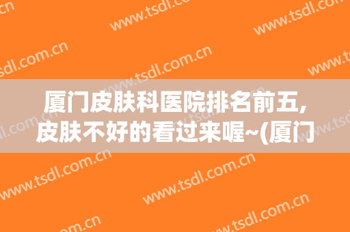 厦门皮肤科医院排名前五,皮肤不好的看过来喔~(厦门皮肤医院排名榜)