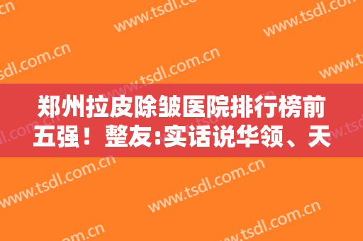 郑州拉皮除皱医院排行榜前五强！整友:实话说华领、天后这几家很阔以