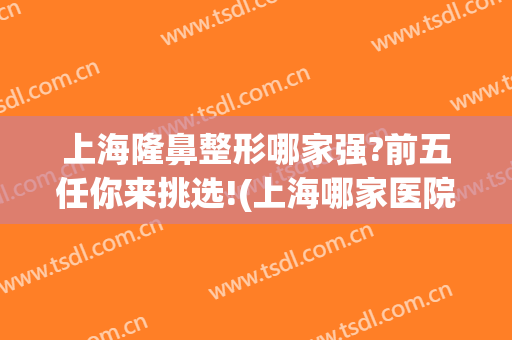 上海隆鼻整形哪家强?前五任你来挑选!(上海哪家医院隆鼻子技术最好)