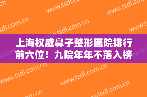上海权威鼻子整形医院排行前六位！九院年年不落入榜首！伯思立、华美在后