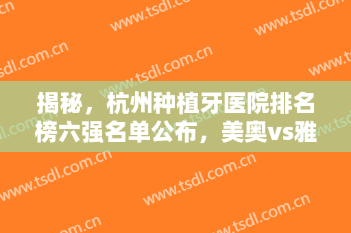 揭秘，杭州种植牙医院排名榜六强名单公布，美奥vs雅莱全新福利请查收!