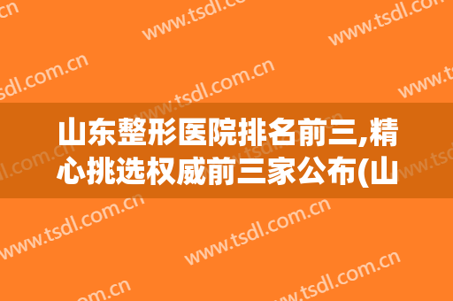 山东整形医院排名前三,精心挑选权威前三家公布(山东整形医生排名)