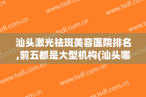 汕头激光祛斑美容医院排名,前五都是大型机构(汕头哪家美容医院好)