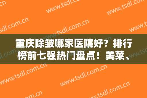 重庆除皱哪家医院好？排行榜前七强热门盘点！美莱、华美等私立医美引领潮流