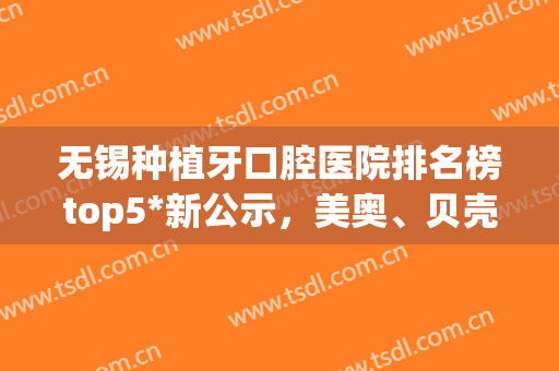 无锡种植牙口腔医院排名榜top5*新公示，美奥、贝壳再上热搜！收藏吧(无锡口腔医院种植牙好吗)