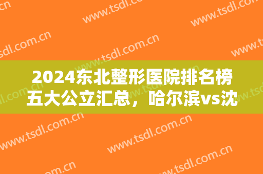 2024东北整形医院排名榜五大公立汇总，哈尔滨vs沈阳，均是求美好去处！