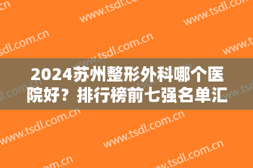 2024苏州整形外科哪个医院好？排行榜前七强名单汇总！全是公立值得信赖